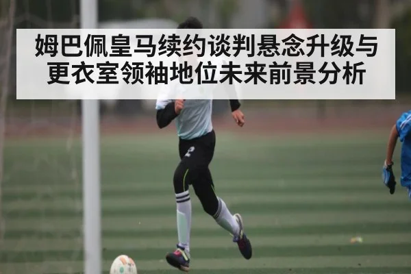姆巴佩皇马续约谈判悬念升级与更衣室领袖地位未来前景分析